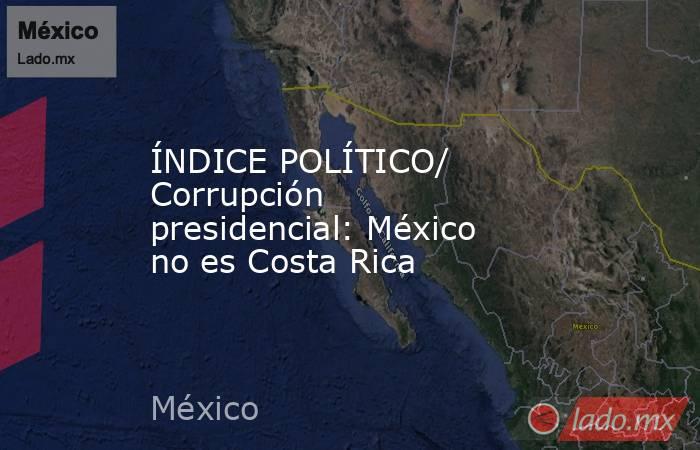 ÍNDICE POLÍTICO/ Corrupción presidencial: México no es Costa Rica. Noticias en tiempo real