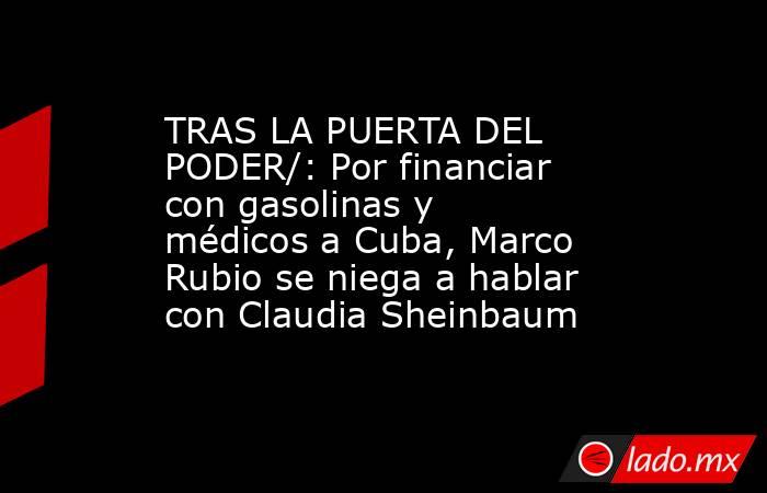 TRAS LA PUERTA DEL PODER/: Por financiar con gasolinas y médicos a Cuba, Marco Rubio se niega a hablar con Claudia Sheinbaum. Noticias en tiempo real