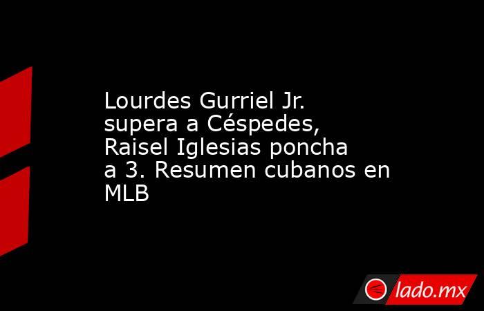 Lourdes Gurriel Jr. supera a Céspedes, Raisel Iglesias poncha a 3. Resumen cubanos en MLB. Noticias en tiempo real