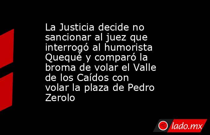 La Justicia decide no sancionar al juez que interrogó al humorista Quequé y comparó la broma de volar el Valle de los Caídos con volar la plaza de Pedro Zerolo. Noticias en tiempo real