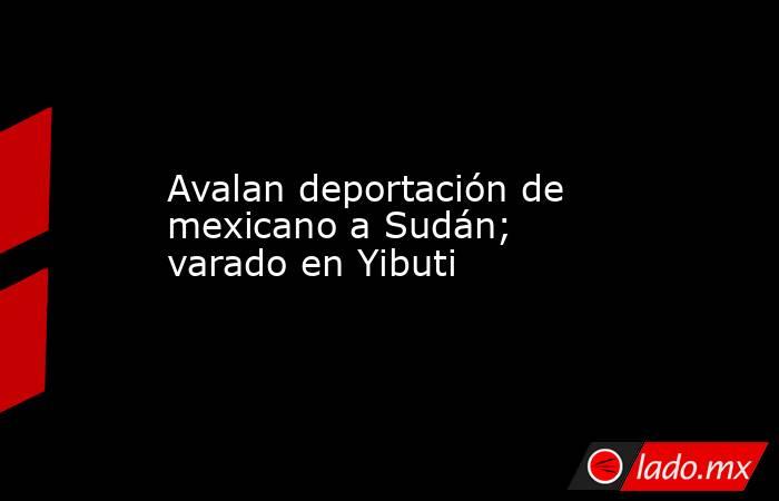 Avalan deportación de mexicano a Sudán; varado en Yibuti. Noticias en tiempo real
