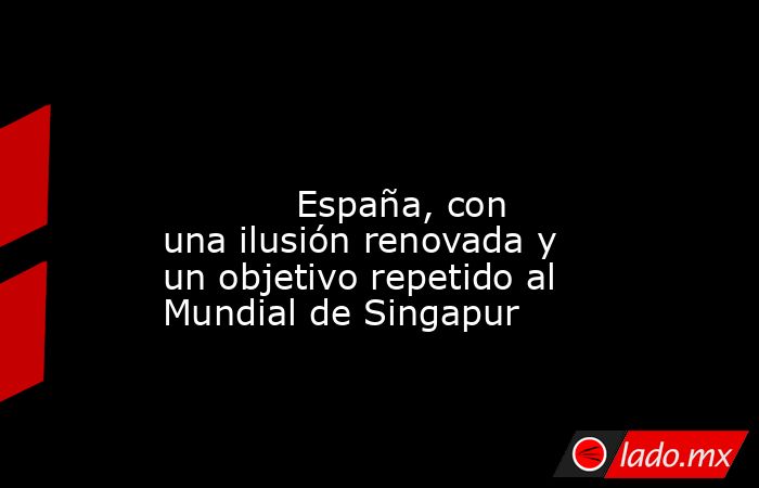                                                                                                                                   España, con una ilusión renovada y un objetivo repetido al Mundial de Singapur                                              . Noticias en tiempo real