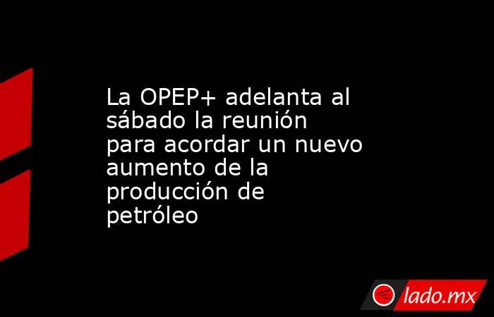 La OPEP+ adelanta al sábado la reunión para acordar un nuevo aumento de la producción de petróleo. Noticias en tiempo real