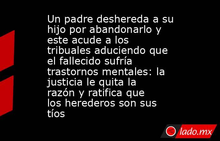 Un padre deshereda a su hijo por abandonarlo y este acude a los tribuales aduciendo que el fallecido sufría trastornos mentales: la justicia le quita la razón y ratifica que los herederos son sus tíos. Noticias en tiempo real