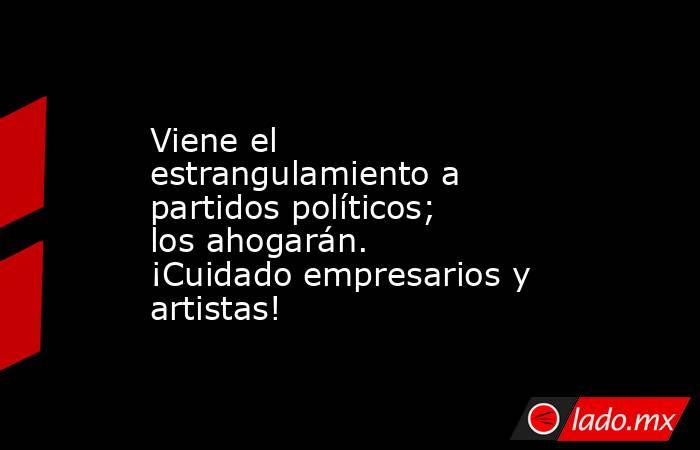 Viene el estrangulamiento a partidos políticos; los ahogarán. ¡Cuidado empresarios y artistas!. Noticias en tiempo real