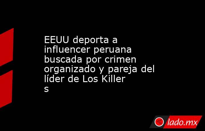 EEUU deporta a influencer peruana buscada por crimen organizado y pareja del líder de Los Killers. Noticias en tiempo real