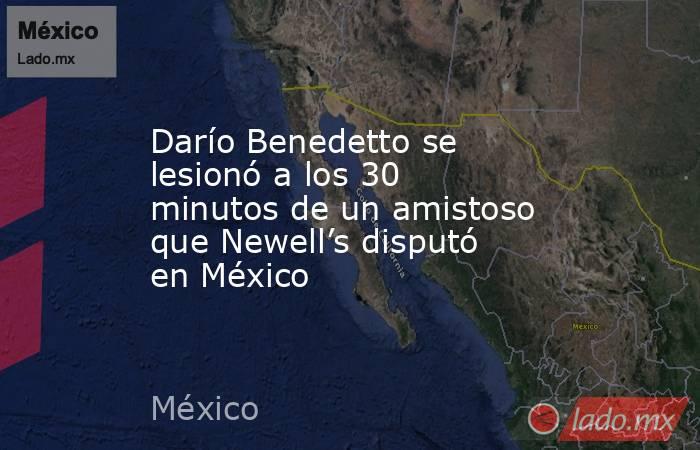 Darío Benedetto se lesionó a los 30 minutos de un amistoso que Newell’s disputó en México. Noticias en tiempo real