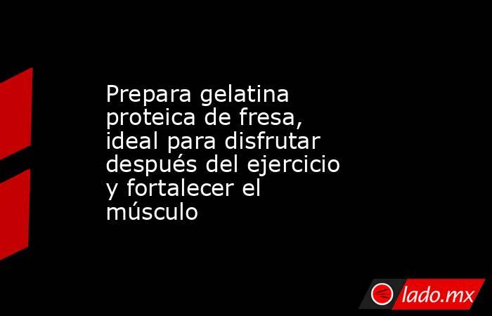 Prepara gelatina proteica de fresa, ideal para disfrutar después del ejercicio y fortalecer el músculo  . Noticias en tiempo real