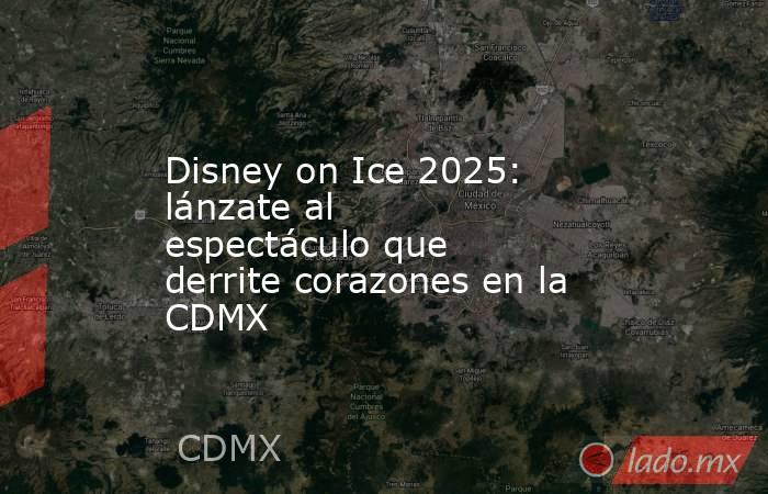 Disney on Ice 2025: lánzate al espectáculo que derrite corazones en la CDMX. Noticias en tiempo real