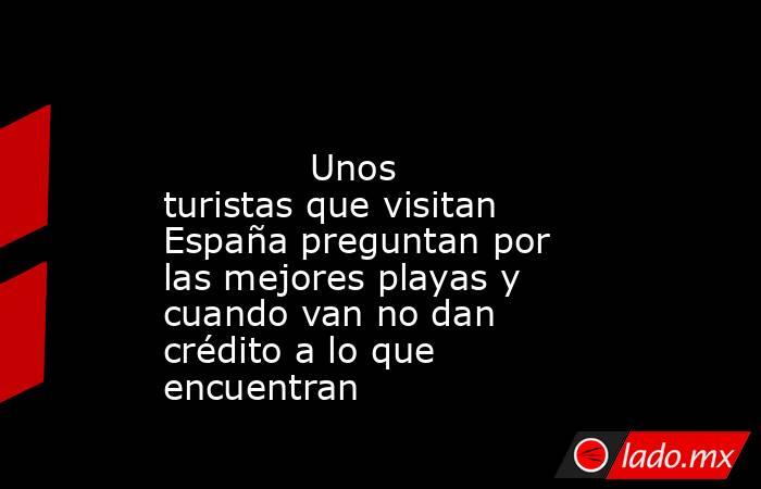                                                                                                             Unos turistas que visitan España preguntan por las mejores playas y cuando van no dan crédito a lo que encuentran                                  . Noticias en tiempo real