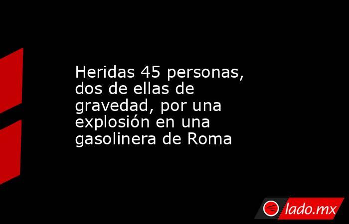 Heridas 45 personas, dos de ellas de gravedad, por una explosión en una gasolinera de Roma. Noticias en tiempo real