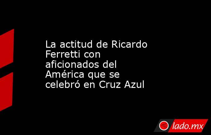 La actitud de Ricardo Ferretti con aficionados del América que se celebró en Cruz Azul. Noticias en tiempo real