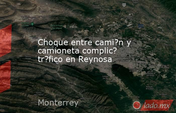 Choque entre cami?n y camioneta complic? tr?fico en Reynosa. Noticias en tiempo real