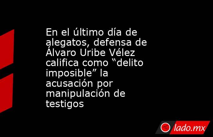 En el último día de alegatos, defensa de Álvaro Uribe Vélez califica como “delito imposible” la acusación por manipulación de testigos. Noticias en tiempo real