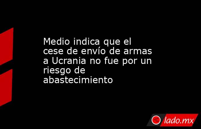 Medio indica que el cese de envío de armas a Ucrania no fue por un riesgo de abastecimiento. Noticias en tiempo real