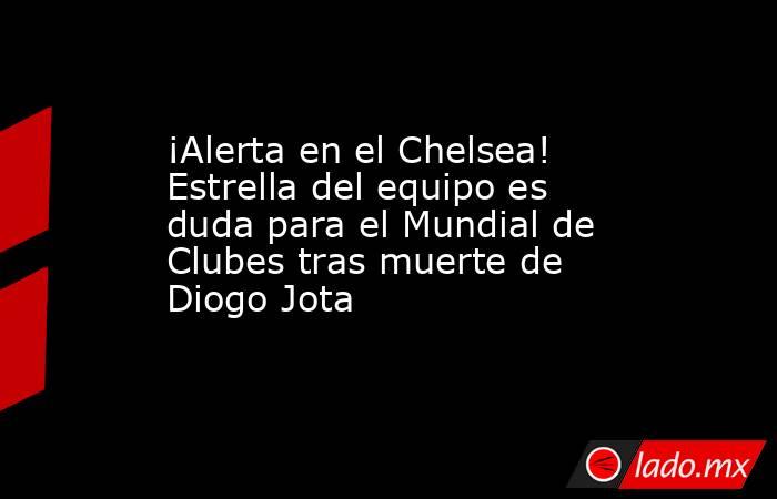 ¡Alerta en el Chelsea! Estrella del equipo es duda para el Mundial de Clubes tras muerte de Diogo Jota. Noticias en tiempo real