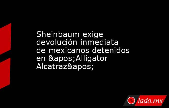 Sheinbaum exige devolución inmediata de mexicanos detenidos en 'Alligator Alcatraz'. Noticias en tiempo real
