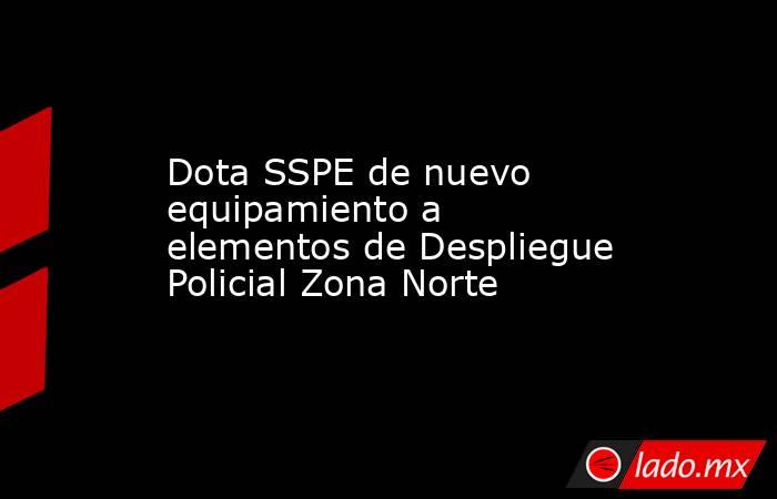 Dota SSPE de nuevo equipamiento a elementos de Despliegue Policial Zona Norte. Noticias en tiempo real