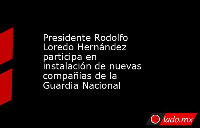 Presidente Rodolfo Loredo Hernández participa en instalación de nuevas compañías de la Guardia Nacional. Noticias en tiempo real