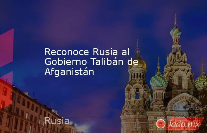 Reconoce Rusia al Gobierno Talibán de Afganistán. Noticias en tiempo real