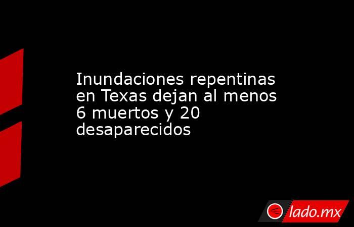 Inundaciones repentinas en Texas dejan al menos 6 muertos y 20 desaparecidos. Noticias en tiempo real