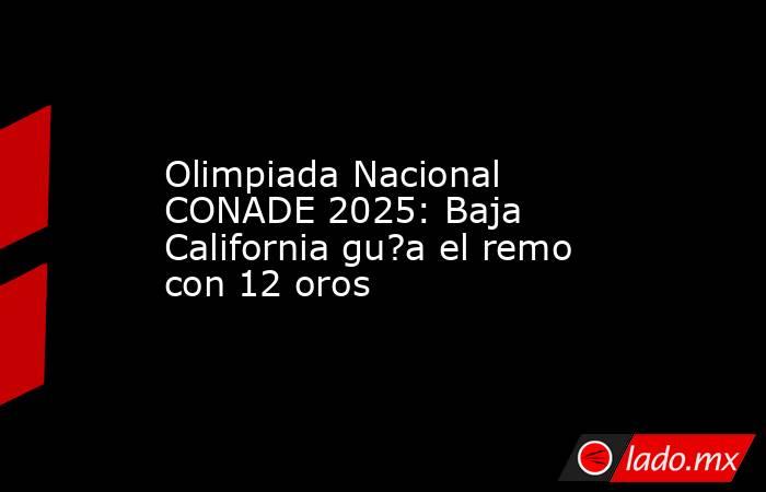 Olimpiada Nacional CONADE 2025: Baja California gu?a el remo con 12 oros. Noticias en tiempo real