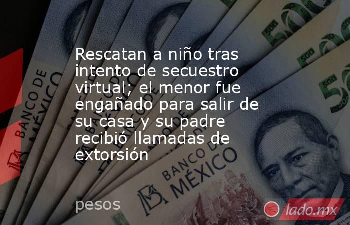 Rescatan a niño tras intento de secuestro virtual; el menor fue engañado para salir de su casa y su padre recibió llamadas de extorsión . Noticias en tiempo real