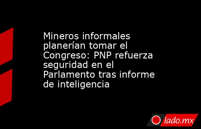 Mineros informales planerían tomar el Congreso: PNP refuerza seguridad en el Parlamento tras informe de inteligencia. Noticias en tiempo real