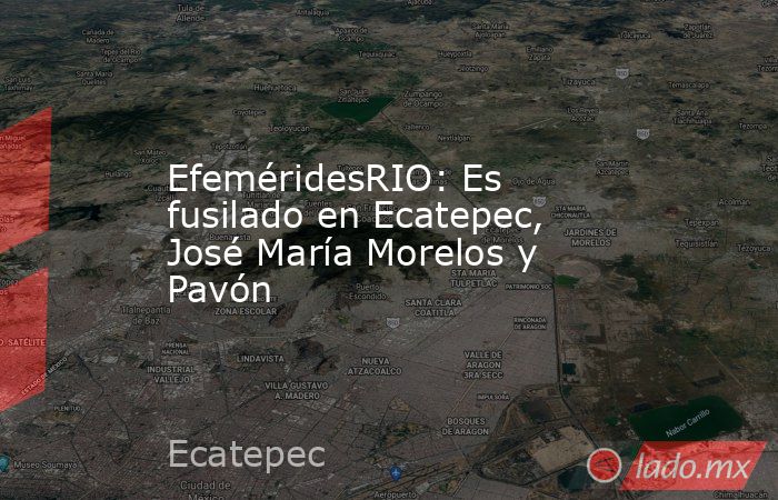 EfeméridesRIO: Es fusilado en Ecatepec, José María Morelos y Pavón. Noticias en tiempo real