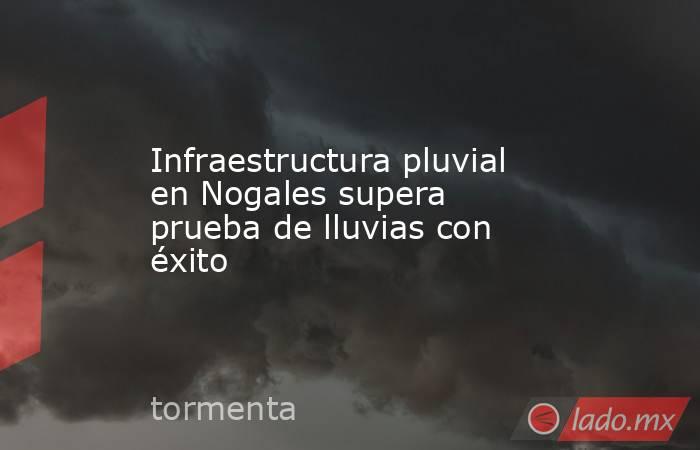 Infraestructura pluvial en Nogales supera prueba de lluvias con éxito. Noticias en tiempo real