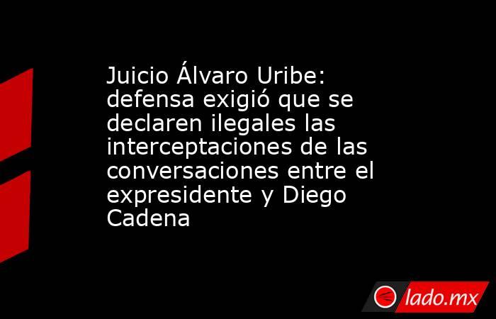 Juicio Álvaro Uribe: defensa exigió que se declaren ilegales las interceptaciones de las conversaciones entre el expresidente y Diego Cadena. Noticias en tiempo real
