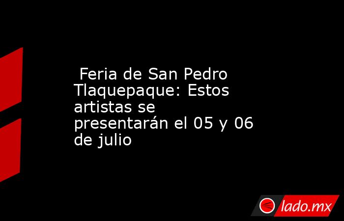  Feria de San Pedro Tlaquepaque: Estos artistas se presentarán el 05 y 06 de julio. Noticias en tiempo real