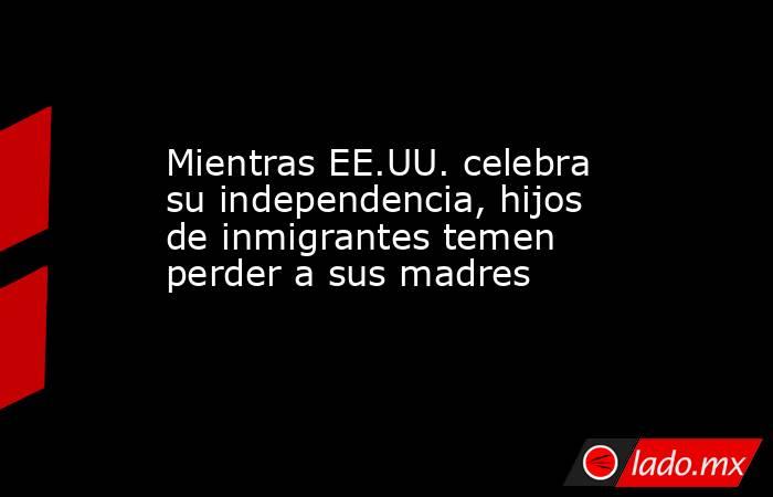 Mientras EE.UU. celebra su independencia, hijos de inmigrantes temen perder a sus madres. Noticias en tiempo real