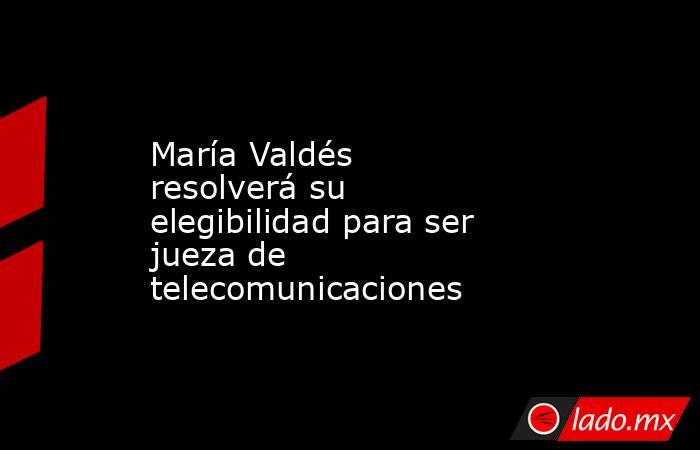 María Valdés resolverá su elegibilidad para ser jueza de telecomunicaciones. Noticias en tiempo real