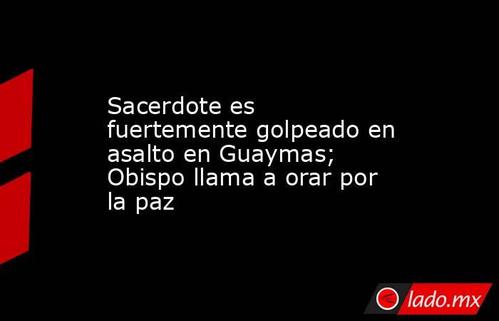 Sacerdote es fuertemente golpeado en asalto en Guaymas; Obispo llama a orar por la paz. Noticias en tiempo real