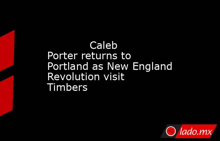             Caleb Porter returns to Portland as New England Revolution visit Timbers        . Noticias en tiempo real