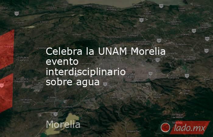 Celebra la UNAM Morelia evento interdisciplinario sobre agua. Noticias en tiempo real