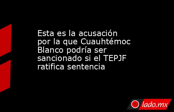 Esta es la acusación por la que Cuauhtémoc Blanco podría ser sancionado si el TEPJF ratifica sentencia . Noticias en tiempo real