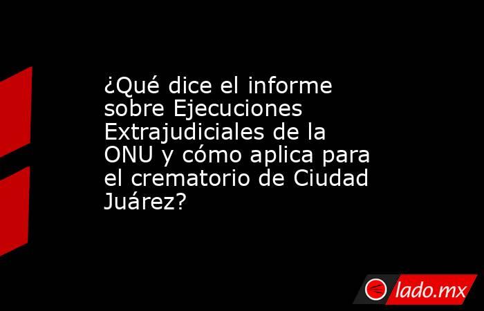 ¿Qué dice el informe sobre Ejecuciones Extrajudiciales de la ONU y cómo aplica para el crematorio de Ciudad Juárez?. Noticias en tiempo real
