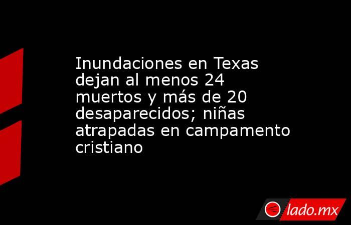 Inundaciones en Texas dejan al menos 24 muertos y más de 20 desaparecidos; niñas atrapadas en campamento cristiano. Noticias en tiempo real
