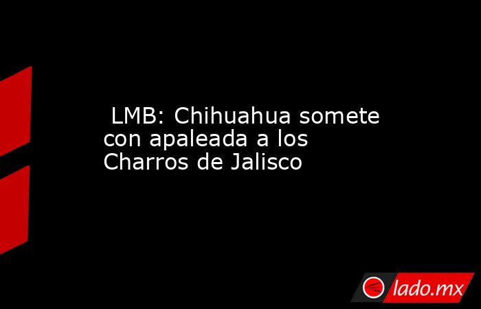  LMB: Chihuahua somete con apaleada a los Charros de Jalisco. Noticias en tiempo real