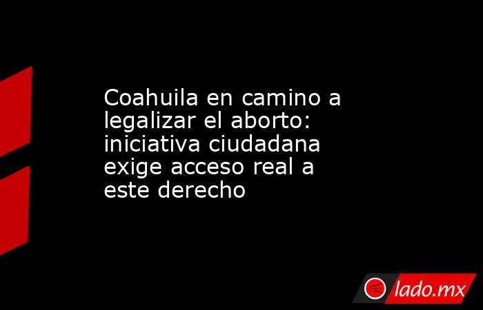 Coahuila en camino a legalizar el aborto: iniciativa ciudadana exige acceso real a este derecho. Noticias en tiempo real