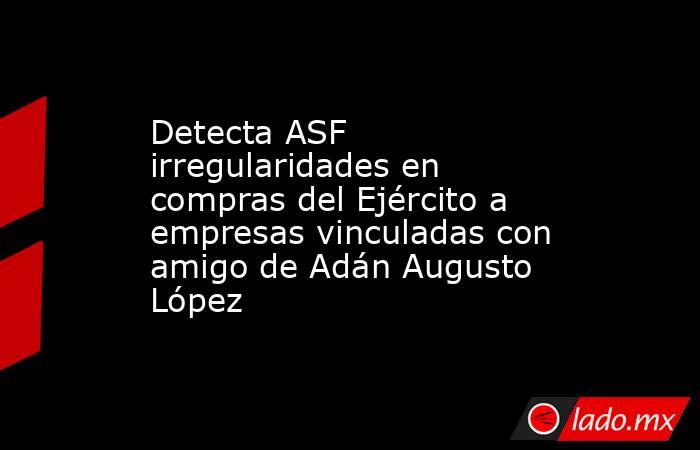 Detecta ASF irregularidades en compras del Ejército a empresas vinculadas con amigo de Adán Augusto López. Noticias en tiempo real