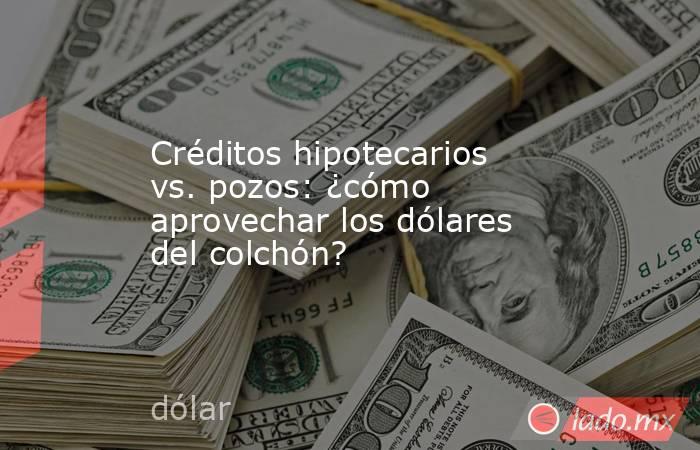 Créditos hipotecarios vs. pozos: ¿cómo aprovechar los dólares del colchón? . Noticias en tiempo real