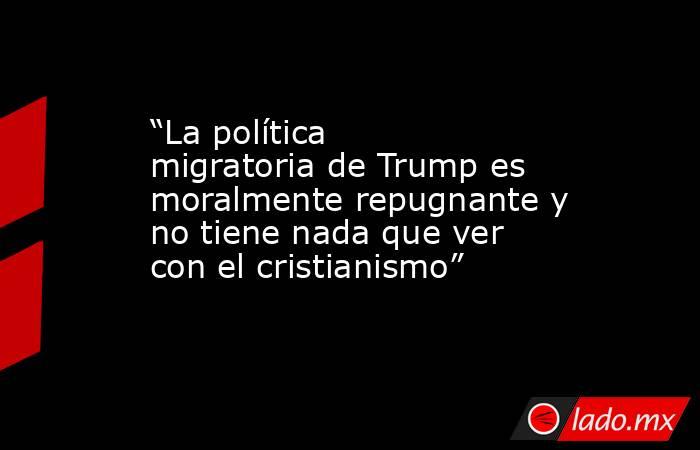 “La política migratoria de Trump es moralmente repugnante y no tiene nada que ver con el cristianismo”. Noticias en tiempo real