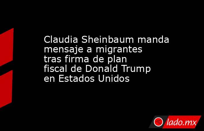 Claudia Sheinbaum manda mensaje a migrantes tras firma de plan fiscal de Donald Trump en Estados Unidos. Noticias en tiempo real