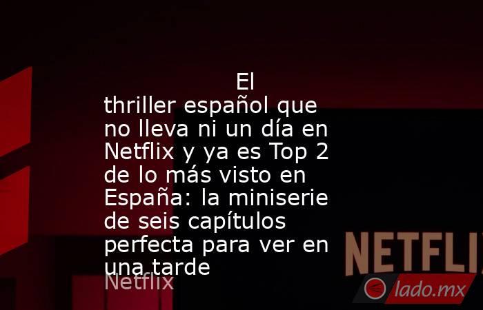                                                                                          El thriller español que no lleva ni un día en Netflix y ya es Top 2 de lo más visto en España: la miniserie de seis capítulos perfecta para ver en una tarde          . Noticias en tiempo real