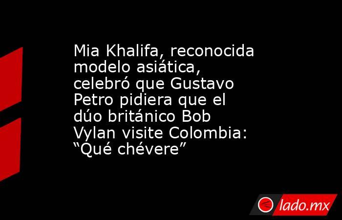 Mia Khalifa, reconocida modelo asiática, celebró que Gustavo Petro pidiera que el dúo británico Bob Vylan visite Colombia: “Qué chévere”. Noticias en tiempo real