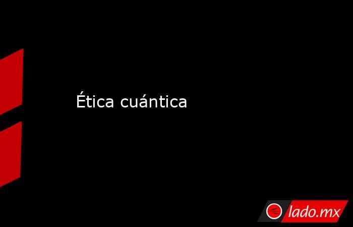 Ética cuántica. Noticias en tiempo real