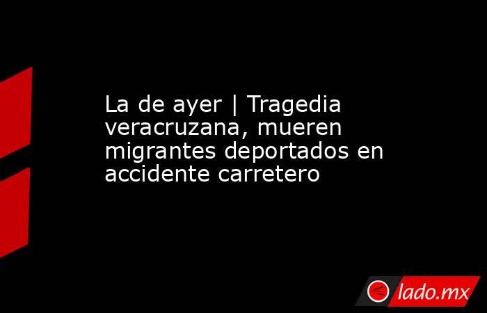 La de ayer | Tragedia veracruzana, mueren migrantes deportados en accidente carretero. Noticias en tiempo real